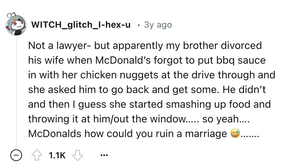 screenshot - WITCH_glitch_Ihexu . 3y ago Not a lawyer but apparently my brother divorced his wife when McDonald's forgot to put bbq sauce in with her chicken nuggets at the drive through and she asked him to go back and get some. He didn't and then I gues